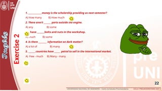 22
1. _____________money is the scholarship providing us next semester?
A) How many B) How much
2. There aren’t _______ parts outside the engine.
A) any B) some
3. I have _______bolts and nuts in the workshop.
A) much B) some
4. Is there ________ information on dark matter?
A) a lot of B) many
5. _______countries have ______ petrol to sell in the international market.
A) Few - much B) Many - many
Exercise
2
 