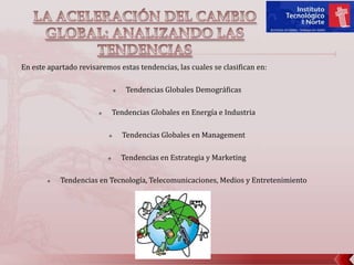 LA ACELERACIÓN DEL CAMBIO GLOBAL: ANALIZANDO LAS TENDENCIAS En este apartado revisaremos estas tendencias, las cuales se clasifican en: Tendencias Globales Demográficas Tendencias Globales en Energía e Industria Tendencias Globales en Management Tendencias en Estrategia y Marketing Tendencias en Tecnología, Telecomunicaciones, Medios y Entretenimiento 