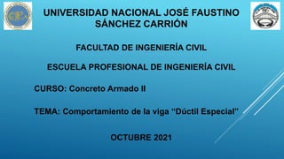 UNIVERSIDAD NACIONAL JOSÉ FAUSTINO
SÁNCHEZ CARRIÓN
FACULTAD DE INGENIERÍA CIVIL
ESCUELA PROFESIONAL DE INGENIERÍA CIVIL
OCTUBRE 2021
CURSO: Concreto Armado II
TEMA: Comportamiento de la viga “Dúctil Especial”
 