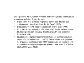 Los siguientes datos, fueron tomados de Buitrón (2012), y demuestran
estas características únicas del país:
• El país tiene más especies de plantas por unidad de área que
cualquier otro país de América del Sur (MAE, 2008).
• El Ecuador posee 45 tipos de vegetación (Sierra et al. 1999).
• En el país se han reportado 17.058 especies de plantas vasculares,
15.306 especies son nativas y de estas el 27.3% sólo existen en
Ecuador (4.173).
• Ecuador posee aproximadamente el 7% de las plantas vasculares
registradas para el mundo (218.677). Dentro de este, el grupo de
las orquídeas es el mayor con 2.999 especies, de las cuales el 43%
son endémicas del país (Jorgensen y León, 1999; MAE, EcoCiencia
et al., 2000; MAE, 2010).
 