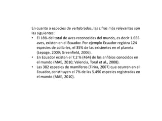 En cuanto a especies de vertebrados, las cifras más relevantes son
las siguientes:
• El 18% del total de aves reconocidas del mundo, es decir 1.655
aves, existen en el Ecuador. Por ejemplo Ecuador registra 124
especies de colibríes, el 35% de las existentes en el planeta
(Lepage, 2009; Greenfield, 2006).
• En Ecuador existen el 7,2 % (464) de los anfibios conocidos en
el mundo (MAE, 2010; Valencia, Toral et al., 2008).
• Las 382 especies de mamíferos (Tirira, 2007) que ocurren en el
Ecuador, constituyen el 7% de las 5.490 especies registradas en
el mundo (MAE, 2010).
 