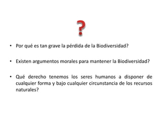 • Por qué es tan grave la pérdida de la Biodiversidad?
• Existen argumentos morales para mantener la Biodiversidad?
• Qué derecho tenemos los seres humanos a disponer de
cualquier forma y bajo cualquier circunstancia de los recursos
naturales?
 
