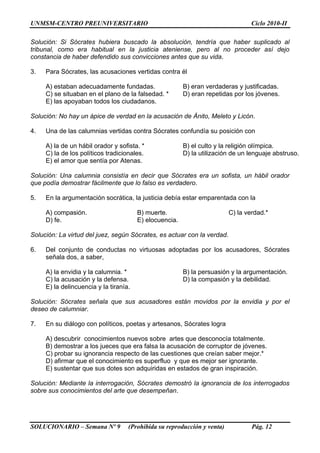 UNMSM-CENTRO PREUNIVERSITARIO Ciclo 2010-II
SOLUCIONARIO – Semana Nº 9 (Prohibida su reproducción y venta) Pág. 12
Solución: Si Sócrates hubiera buscado la absolución, tendría que haber suplicado al
tribunal, como era habitual en la justicia ateniense, pero al no proceder así dejo
constancia de haber defendido sus convicciones antes que su vida.
3. Para Sócrates, las acusaciones vertidas contra él
A) estaban adecuadamente fundadas. B) eran verdaderas y justificadas.
C) se situaban en el plano de la falsedad. * D) eran repetidas por los jóvenes.
E) las apoyaban todos los ciudadanos.
Solución: No hay un ápice de verdad en la acusación de Ánito, Meleto y Licón.
4. Una de las calumnias vertidas contra Sócrates confundía su posición con
A) la de un hábil orador y sofista. * B) el culto y la religión olímpica.
C) la de los políticos tradicionales. D) la utilización de un lenguaje abstruso.
E) el amor que sentía por Atenas.
Solución: Una calumnia consistía en decir que Sócrates era un sofista, un hábil orador
que podía demostrar fácilmente que lo falso es verdadero.
5. En la argumentación socrática, la justicia debía estar emparentada con la
A) compasión. B) muerte. C) la verdad.*
D) fe. E) elocuencia.
Solución: La virtud del juez, según Sócrates, es actuar con la verdad.
6. Del conjunto de conductas no virtuosas adoptadas por los acusadores, Sócrates
señala dos, a saber,
A) la envidia y la calumnia. * B) la persuasión y la argumentación.
C) la acusación y la defensa. D) la compasión y la debilidad.
E) la delincuencia y la tiranía.
Solución: Sócrates señala que sus acusadores están movidos por la envidia y por el
deseo de calumniar.
7. En su diálogo con políticos, poetas y artesanos, Sócrates logra
A) descubrir conocimientos nuevos sobre artes que desconocía totalmente.
B) demostrar a los jueces que era falsa la acusación de corruptor de jóvenes.
C) probar su ignorancia respecto de las cuestiones que creían saber mejor.*
D) afirmar que el conocimiento es superfluo y que es mejor ser ignorante.
E) sustentar que sus dotes son adquiridas en estados de gran inspiración.
Solución: Mediante la interrogación, Sócrates demostró la ignorancia de los interrogados
sobre sus conocimientos del arte que desempeñan.
 