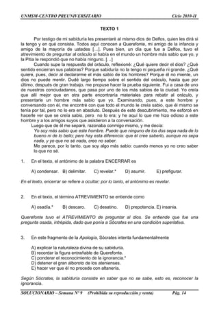 UNMSM-CENTRO PREUNIVERSITARIO Ciclo 2010-II
SOLUCIONARIO – Semana Nº 9 (Prohibida su reproducción y venta) Pág. 14
TEXTO 1
Por testigo de mi sabiduría les presentaré al mismo dios de Delfos, quien les dirá si
la tengo y en qué consiste. Todos aquí conocen a Querefonte, mi amigo de la infancia y
amigo de la mayoría de ustedes […]. Pues bien, un día que fue a Delfos, tuvo el
atrevimiento de preguntar al oráculo si había en el mundo un hombre más sabio que yo, y
la Pitia le respondió que no había ninguno. […]
Cuando supe la respuesta del oráculo, reflexioné: ¿Qué quiere decir el dios? ¿Qué
sentido encierran sus palabras? Porque sabiduría no la tengo ni pequeña ni grande. ¿Qué
quiere, pues, decir al declararme el más sabio de los hombres? Porque él no miente, un
dios no puede mentir. Dudé largo tiempo sobre el sentido del oráculo, hasta que por
último, después de gran trabajo, me propuse hacer la prueba siguiente. Fui a casa de uno
de nuestros conciudadanos, que pasa por uno de los más sabios de la ciudad. Yo creía
que allí mejor que en otra parte encontraría materiales para rebatir al oráculo, y
presentarle un hombre más sabio que yo. Examinando, pues, a este hombre y
conversando con él, me encontré con que todo el mundo le creía sabio, que él mismo se
tenía por tal, pero no lo era en absoluto. Después de este descubrimiento, me esforcé en
hacerle ver que se creía sabio, pero no lo era; y he aquí lo que me hizo odioso a este
hombre y a los amigos suyos que asistieron a la conversación.
Luego que de él me separé, razonaba conmigo mismo, y me decía:
Yo soy más sabio que este hombre. Puede que ninguno de los dos sepa nada de lo
bueno ni de lo bello; pero hay esta diferencia: que él cree saberlo, aunque no sepa
nada, y yo que no sé nada, creo no saber.
Me parece, por lo tanto, que soy algo más sabio: cuando menos yo no creo saber
lo que no sé.
1. En el texto, el antónimo de la palabra ENCERRAR es
A) condensar. B) delimitar. C) revelar.* D) asumir. E) prefigurar.
En el texto, encerrar se refiere a ocultar; por lo tanto, el antónimo es revelar.
2. En el texto, el término ATREVIMIENTO se entiende como
A) osadía.* B) descaro. C) desatino. D) prepotencia. E) insania.
Querefonte tuvo el ATREVIMIENTO de preguntar al dios. Se entiende que fue una
pregunta osada, intrépida, dado que ponía a Sócrates en una condición superlativa.
3. En este fragmento de la Apología, Sócrates intenta fundamentalmente
A) explicar la naturaleza divina de su sabiduría.
B) recordar la figura entrañable de Querefonte.
C) ponderar el reconocimiento de la ignorancia.*
D) detener el gran alboroto de los atenienses.
E) hacer ver que él no procede con altanería.
Según Sócrates, la sabiduría consiste en saber que no se sabe, esto es, reconocer la
ignorancia.
 