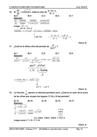 UNMSM-CENTRO PREUNIVERSITARIO Ciclo 2010-II
SOLUCIONARIO – Semana Nº 9 (Prohibida su reproducción y venta) Pág. 34
10. Si
EF
= 0,DMNBA
AE
, halle el valor de
D + M + N
B + A
.
A) 5 B) 4 C) 3 D) 2 E) 1
Solución:
2
2 2
3 271
99999 3 41 271 3 271 41
EF DMNBA DMNBA x xEF
X X x xAE
  
Luego, 41AE 
A = 4 ; E = 1
2
4 3 271 1 2439 4 39024DMNB x xEF Fx DMNB   
F = 6 
3 9 0
2
2 4
D M N
B A
   
 
 
Clave: D.
11. ¿Cuál es la última cifra del periodo de
 
123
67
567
?
A) 1 B) 3 C) 5 D) 7 E) 9
Solución:
127 4 123 4 123 123
67 67 67 ...
0, ...
(567) (3 7) 3 7 999...999x
abc xyz
abc xyz
x x
   
(81)123
(74
)30
x73
(…1) (…1)x(343)
…3
...3
67(99...99) (...3)( ... )abc xyz 
z = 1  z = 1
Clave: A.
12. La fracción
7
41
genera un decimal periódico puro. ¿Cuál es el valor de la suma
de las cifras que ocupan los lugares 17,18 y 19 del periodo?
A) 14 B) 16 C) 18 D) 19 E) 17
Solución:
7
0, ...
41
7 7 9 271 17073
0,17073
41 71 9 271 99999
abc xyz
x x
x x

  
17 18 19
= 0, 17073 17073 17073 1 7 0 7 3
Luego suma = 7 + 0 + 7 = 14
Clave: A.
 
