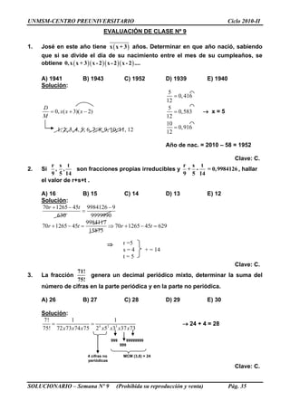 UNMSM-CENTRO PREUNIVERSITARIO Ciclo 2010-II
SOLUCIONARIO – Semana Nº 9 (Prohibida su reproducción y venta) Pág. 35
EVALUACIÓN DE CLASE Nº 9
1. José en este año tiene  x x + 3 años. Determinar en que año nació, sabiendo
que si se divide el día de su nacimiento entre el mes de su cumpleaños, se
obtiene     0,x x + 3 x - 2 x - 2 x - 2 ....
A) 1941 B) 1943 C) 1952 D) 1939 E) 1940
Solución:
0, ( 3)( 2)
D
x x x
M
  
5
0,416
12
5
0,583
12
10
0,916
12



 x = 5
Año de nac. = 2010 – 58 = 1952
Clave: C.
2. Si
r s t
, ,
9 5 14
son fracciones propias irreducibles y
r s t
+ - = 0,9984126
9 5 14
, hallar
el valor de r+s+t .
A) 16 B) 15 C) 14 D) 13 E) 12
Solución:
70 1265 45 9984126 9
630 9999990
r t  

9984117
70 1265 45 70 1265 45 629
15873
r t r t      

Clave: C.
3. La fracción
71!
75!
genera un decimal periódico mixto, determinar la suma del
número de cifras en la parte periódica y en la parte no periódica.
A) 26 B) 27 C) 28 D) 29 E) 30
Solución:
4 2 3
7! 1 1
75! 72 73 74 75 2 5 3 37 73x x x x x x x
   24 + 4 = 28
999 99999999
999
4 cifras no MCM (3,8) = 24
periódicas
Clave: C.
1, 2, 3, 4, 5, 6, 7, 8, 9, 10, 11, 12
r =5
s = 4 + = 14
t = 5
 
