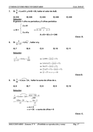 UNMSM-CENTRO PREUNIVERSITARIO Ciclo 2010-II
SOLUCIONARIO – Semana Nº 9 (Prohibida su reproducción y venta) Pág. 37
7. Si
A
= 0,mnrst
B
y A+B = 85, hallar el valor de AxB.
A) 234 B) 228 C) 224 D) 246 E) 220
Solución:
B genera 1 cifra no periodica y 5 cifras periódica
2 x 41
 B = 
85
82 3
A B
B y A
 
 
5 x 41x
A x B = 82 x 3 = 246
Clave: D.
8. Si
2
= 0,0xy
xy +17
, hallar x+y.
A) 7 B) 8 C) 9 D) 10 E) 11
Solución:
2
0,0
99917
xy
xy
xy
 

 2 999 ( 17)x xy xy 
 2 9 3 37 ( 17)x x x xy xy 
 54 37 ( 17)x xy xy 
 37 (37 17) ( 17)x xy xy  
 37 10xy x y   
Clave:D.
9. Si
x
= 0,m(m - 2)0
66
, hallar la suma de cifras de x.
A) 6 B) 7 C) 8 D) 9 E) 10
Solución:
( 2)0
0, ( 2)0
66 990
109 20 4 5
7 1
15 15
entero
x m m m
m m
m m
x m
 
  
 
   
 m = 5
 x = 35  suma de cifras = 8
Clave: C.
 
