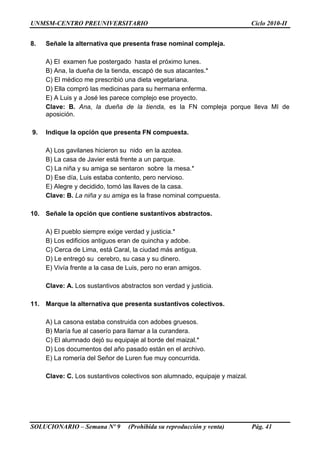 UNMSM-CENTRO PREUNIVERSITARIO Ciclo 2010-II
SOLUCIONARIO – Semana Nº 9 (Prohibida su reproducción y venta) Pág. 41
8. Señale la alternativa que presenta frase nominal compleja.
A) El examen fue postergado hasta el próximo lunes.
B) Ana, la dueña de la tienda, escapó de sus atacantes.*
C) El médico me prescribió una dieta vegetariana.
D) Ella compró las medicinas para su hermana enferma.
E) A Luis y a José les parece complejo ese proyecto.
Clave: B. Ana, la dueña de la tienda, es la FN compleja porque lleva MI de
aposición.
9. Indique la opción que presenta FN compuesta.
A) Los gavilanes hicieron su nido en la azotea.
B) La casa de Javier está frente a un parque.
C) La niña y su amiga se sentaron sobre la mesa.*
D) Ese día, Luis estaba contento, pero nervioso.
E) Alegre y decidido, tomó las llaves de la casa.
Clave: B. La niña y su amiga es la frase nominal compuesta.
10. Señale la opción que contiene sustantivos abstractos.
A) El pueblo siempre exige verdad y justicia.*
B) Los edificios antiguos eran de quincha y adobe.
C) Cerca de Lima, está Caral, la ciudad más antigua.
D) Le entregó su cerebro, su casa y su dinero.
E) Vivía frente a la casa de Luis, pero no eran amigos.
Clave: A. Los sustantivos abstractos son verdad y justicia.
11. Marque la alternativa que presenta sustantivos colectivos.
A) La casona estaba construida con adobes gruesos.
B) María fue al caserío para llamar a la curandera.
C) El alumnado dejó su equipaje al borde del maizal.*
D) Los documentos del año pasado están en el archivo.
E) La romería del Señor de Luren fue muy concurrida.
Clave: C. Los sustantivos colectivos son alumnado, equipaje y maizal.
 