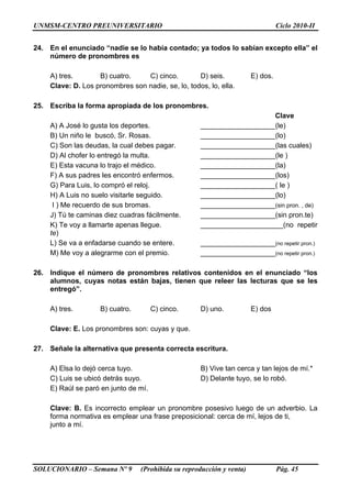 UNMSM-CENTRO PREUNIVERSITARIO Ciclo 2010-II
SOLUCIONARIO – Semana Nº 9 (Prohibida su reproducción y venta) Pág. 45
24. En el enunciado “nadie se lo había contado; ya todos lo sabían excepto ella” el
número de pronombres es
A) tres. B) cuatro. C) cinco. D) seis. E) dos.
Clave: D. Los pronombres son nadie, se, lo, todos, lo, ella.
25. Escriba la forma apropiada de los pronombres.
Clave
A) A José lo gusta los deportes. ___________________(le)
B) Un niño le buscó, Sr. Rosas. ___________________(lo)
C) Son las deudas, la cual debes pagar. ___________________(las cuales)
D) Al chofer lo entregó la multa. ___________________(le )
E) Esta vacuna lo trajo el médico. ___________________(la)
F) A sus padres les encontró enfermos. ___________________(los)
G) Para Luis, lo compró el reloj. ___________________( le )
H) A Luis no suelo visitarle seguido. ___________________(lo)
I ) Me recuerdo de sus bromas. ___________________(sin pron. , de)
J) Tú te caminas diez cuadras fácilmente. ___________________(sin pron.te)
K) Te voy a llamarte apenas llegue. _____________________(no repetir
te)
L) Se va a enfadarse cuando se entere. ___________________(no repetir pron.)
M) Me voy a alegrarme con el premio. ___________________(no repetir pron.)
26. Indique el número de pronombres relativos contenidos en el enunciado “los
alumnos, cuyas notas están bajas, tienen que releer las lecturas que se les
entregó”.
A) tres. B) cuatro. C) cinco. D) uno. E) dos
Clave: E. Los pronombres son: cuyas y que.
27. Señale la alternativa que presenta correcta escritura.
A) Elsa lo dejó cerca tuyo. B) Vive tan cerca y tan lejos de mí.*
C) Luis se ubicó detrás suyo. D) Delante tuyo, se lo robó.
E) Raúl se paró en junto de mí.
Clave: B. Es incorrecto emplear un pronombre posesivo luego de un adverbio. La
forma normativa es emplear una frase preposicional: cerca de mí, lejos de ti,
junto a mí.
 