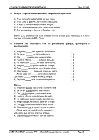 UNMSM-CENTRO PREUNIVERSITARIO Ciclo 2010-II
SOLUCIONARIO – Semana Nº 9 (Prohibida su reproducción y venta) Pág. 48
33. Indique la opción con uso correcto del pronombre personal.
A) A tus compañeros les felicité por sus notas.
B) ¿Has visto al gato? Sí, le vi durmiendo afuera.
C) A Rosa la llamaron temprano sus amigos.*
D) A tus hermanas las dije unas palabras de saludo.
E) Ana se enfadó y lo dio una bofetada a Luis.
Clave: C. El pronombre la es el correcto en esta oración pues reemplaza a la frase
nominal en función de OD, Rosa.
34. Complete los enunciados con los pronombres qué/que, quién/quien y
cuánto/cuanto.
A) Imagínate _____ nos apenó su enfermedad. ( )
B) Se fue en ______ recibió esa llamada. ( )
C) Dile ______pagaste por esas entradas. ( )
D) Nadie le informó ______ lo había llamado. ( )
E) No hables con ______ no sabe ser discreto. ( )
F) Imagina _____no quisiera estar en tu lugar. ( )
G) Con ______ novedades vendrán ellos ahora. ( )
H) El arma con _____ le apuntó era de su padre. ( )
I ) No se sabe con ______dinero lo compraron . ( )
J) La casa ______compró era muy antigua. ( )
K) Explícale _____debe hacer con los pedidos. ( )
Claves:
A) Imagínate cuánto nos apenó su enfermedad.
B) Se fue en cuanto recibió esa llamada.
C) Dile cuánto pagaste por esas entradas.
D) Nadie le informó quién lo había llamado.
E) No hables con quien no sabe ser discreto.
F) Imagina quién no quisiera estar en tu lugar.
G) Con qué novedades vendrán ellos ahora.
H) El arma con que le apuntó era de su padre.
I ) No se sabe con qué dinero lo compraron.
J) La casa que compró era muy antigua.
K) Explícale qué debe hacer con los pedidos.
 