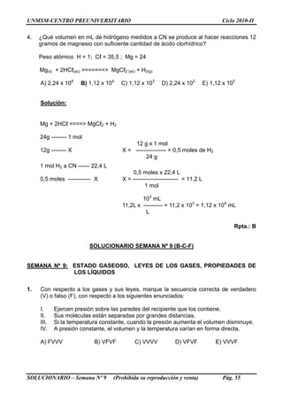 UNMSM-CENTRO PREUNIVERSITARIO Ciclo 2010-II
SOLUCIONARIO – Semana Nº 9 (Prohibida su reproducción y venta) Pág. 55
4. ¿Qué volumen en mL de hidrógeno medidos a CN se produce al hacer reacciones 12
gramos de magnesio con suficiente cantidad de ácido clorhídrico?
Peso atómico H = 1; Cℓ = 35,5 ; Mg = 24
Mg(s) + 2HCℓ(ac) =======> MgCℓ2 (ac) + H2(g)
A) 2,24 x 104
B) 1,12 x 104
C) 1,12 x 103
D) 2,24 x 102
E) 1,12 x 105
Solución:
Mg + 2HCℓ ====> MgCℓ2 + H2
24g -------- 1 mol
12g -------- X
12 g x 1 mol
X = ---------------- = 0,5 moles de H2
24 g
1 mol H2 a CN ------ 22,4 L
0,5 moles ------------ X
0,5 moles x 22,4 L
X = ------------------------ = 11,2 L
1 mol
103
mL
11,2L x ---------- = 11,2 x 103
= 1,12 x 104
mL
L
Rpta.: B
SOLUCIONARIO SEMANA Nº 9 (B-C-F)
SEMANA Nº 9: ESTADO GASEOSO, LEYES DE LOS GASES, PROPIEDADES DE
LOS LÍQUIDOS
1. Con respecto a los gases y sus leyes, marque la secuencia correcta de verdadero
(V) o falso (F), con respecto a los siguientes enunciados:
I. Ejercen presión sobre las paredes del recipiente que los contiene.
II. Sus moléculas están separadas por grandes distancias.
III. Si la temperatura constante, cuando la presión aumenta el volumen disminuye.
IV. A presión constante, el volumen y la temperatura varían en forma directa.
A) FVVV B) VFVF C) VVVV D) VFVF E) VVVF
 