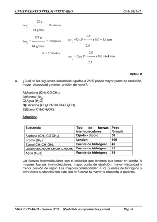 UNMSM-CENTRO PREUNIVERSITARIO Ciclo 2010-II
SOLUCIONARIO – Semana Nº 9 (Prohibida su reproducción y venta) Pág. 60
22 g
nCO
2
= ------------ = 0,5 moles
44 g/mol
128 g
nSO
2
= ------------ = 2,0 moles
64 g/mol
nt = 2,5 moles
0,5
pCO
2
=XCO
2
P = ----- x 8,0 = 1,6 atm
2,5
2,0
pSO
2
= XSO
2
P = ------ x 8,0 = 6,4 atm
2,5
Rpta.: B
4. ¿Cuál de las siguientes sustancias líquidas a 25°C posee mayor punto de ebullición,
mayor viscosidad y menor presión de vapor?.
A) Acetona (CH3-CO-CH3)
B) Bromo (Br2)
C) Agua (H2O)
D) Glicerina (CH2OH-CHOH-CH2OH)
E) Etanol CH3CH2OH).
Solución:
Sustancia Tipo de fuerzas
intermoleculares
Peso
fórmula
Acetona (CH3-CO-CH3) Dipolo - dipolo 58
Bromo (Br2). London 160
Etanol CH3CH2OH). Puente de hidrógeno 46
Glicerina(CH2OH-CHOH-CH2OH) Puente de hidrógeno 92
Agua (H2O) Puente de hidrógeno 18
Las fuerzas intermoleculares son el indicador que tenemos que tomar en cuenta. A
mayores fuerzas intermoleculares, mayor punto de ebullición, mayor viscosidad y
menor presión de vapor. Las mayores corresponden a los puentes de hidrógeno y
entre estas sustancias con este tipo de fuerzas la mayor lo presenta la glicerina.
 