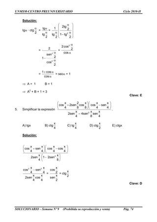 UNMSM-CENTRO PREUNIVERSITARIO Ciclo 2010-II
SOLUCIONARIO – Semana Nº 9 (Prohibida su reproducción y venta) Pág. 74
Solución:
tg · ctg
2

=
2
tg
tg


=
















2
tg1
2
tg2
2
tg
1
2
=
2
cos
2
sen
1
2
2
2



=


cos
2
cos2 2
=


cos
cos1
= sec + 1
 A = 1 B = 1
 A2
+ B + 1 = 3
Clave: E
5. Simplificar la expresión
4
x
sen
8
x
sen4
4
x
sen2
4
x
sen
4
x
cos
8
x
cos
8
2
sen2
4
x
cos
2














.
A) tgx B) ctg
4
x
C) tg
4
x
D) ctg
2
x
E) ctgx
Solución:




















8
x
sen21
4
x
sen2
4
x
cos
4
x
cos
4
x
sen
4
x
cos
2
4
x
cos
4
x
sen2
4
x
sen
4
x
cos 22

=
2
x
sen
2
x
cos
= ctg
2
x
Clave: D
 