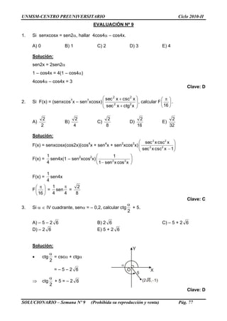 UNMSM-CENTRO PREUNIVERSITARIO Ciclo 2010-II
SOLUCIONARIO – Semana Nº 9 (Prohibida su reproducción y venta) Pág. 77
EVALUACIÓN Nº 9
1. Si senxcosx = sen2, hallar 4cos4 – cos4x.
A) 0 B) 1 C) 2 D) 3 E) 4
Solución:
sen2x = 2sen2
1 – cos4x = 4(1 – cos4)
4cos4 – cos4x = 3
Clave: D
2. Si F(x) = (senxcos7
x – sen7
xcosx) 









xctgxsec
xcscxsec
22
22
, calcular F 




 
16
.
A)
2
2
B)
4
2
C)
8
2
D)
16
2
E)
32
2
Solución:
F(x) = senxcosx(cos2x)(cos4
x + sen4
x + sen2
xcos2
x) 





1xcscxsec
xcscxsec
22
22
F(x) =
4
1
sen4x(1 – sen2
xcos2
x) 





 xcosxsen1
1
22
F(x) =
4
1
sen4x
F 




 
16
=
4
1
sen
4

=
8
2
Clave: C
3. Si   IV cuadrante, sen = – 0,2, calcular ctg
2

+ 5.
A) – 5 – 2 6 B) 2 6 C) – 5 + 2 6
D) – 2 6 E) 5 + 2 6
Solución:
 ctg
2

= csc + ctg
= – 5 – 2 6
 ctg
2

+ 5 = – 2 6
Clave: D
 