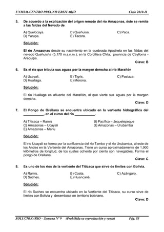 UNMSM-CENTRO PREUNIVERSITARIO Ciclo 2010-II
SOLUCIONARIO – Semana Nº 9 (Prohibida su reproducción y venta) Pág. 83
5. De acuerdo a la explicación del origen remoto del río Amazonas, éste se remite
a las faldas del Nevado de
A) Quelccaya. B) Quehuisa. C) Paca.
D) Yarupa. E) Tacora.
Solución:
El río Amazonas desde su nacimiento en la quebrada Apacheta en las faldas del
nevado Quehuisha (5,170 m.s.n.m.), en la Cordillera Chila, provincia de Caylloma -
Arequipa.
Clave: B
6. Es el río que tributa sus aguas por la margen derecha al río Marañón
A) Ucayali. B) Tigris. C) Pastaza.
D) Huallaga. E) Morona.
Solución:
El río Huallaga es afluente del Marañón, al que vierte sus aguas por la margen
derecha.
Clave: D
7. El Pongo de Orellana se encuentra ubicado en la vertiente hidrográfica del
___________, en el curso del río ___________.
A) Titicaca – Ramis B) Pacífico – Jequetepeque
C) Amazonas – Ucayali D) Amazonas – Urubamba
E) Amazonas – Manu
Solución:
El río Ucayali se forma por la confluencia del río Tambo y el río Urubamba, al este de
los Andes en la Vertiente del Amazonas. Tiene un curso aproximadamente de 1,900
kilómetros de longitud, de los cuales ochenta por ciento son navegables. Forma el
pongo de Orellana.
Clave: C
8. Es uno de los ríos de la vertiente del Titicaca que sirve de límites con Bolivia.
A) Ramis. B) Coata. C) Azángaro.
D) Suches. E) Huancané.
Solución:
El río Suches se encuentra ubicado en la Vertiente del Titicaca, su curso sirve de
límites con Bolivia y desemboca en territorio boliviano.
Clave: D
 