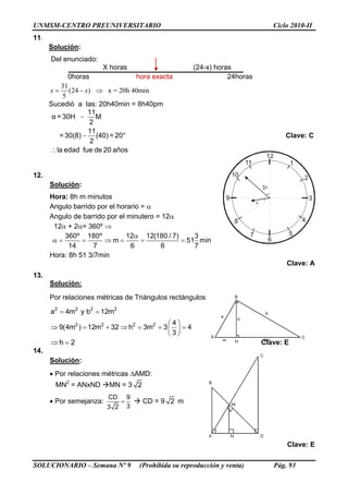 UNMSM-CENTRO PREUNIVERSITARIO Ciclo 2010-II
SOLUCIONARIO – Semana Nº 9 (Prohibida su reproducción y venta) Pág. 93
A
B
C
H
a
b
m 3m
h
12
3
6
1
2
4
57
8
9
10
11
2

11.
Solución:
Del enunciado:
X horas (24-x) horas
0horas hora exacta 24horas
31
(24 ) x = 20h 40min
5
x x  
Sucedió a las: 20h40min = 8h40pm
11
α = 30H M
2
11
= 30(8) (40) = 20°
2
la edad fue de 20 años



Clave: C
12.
Solución:
Hora: 8h m minutos
Angulo barrido por el horario = 
Angulo de barrido por el minutero = 12
12 + 2= 360º 
360º 180º 12 12(180 / 7) 3
m 51 min
14 7 6 6 7

      
Hora: 8h 51 3/7min
Clave: A
13.
Solución:
Por relaciones métricas de Triángulos rectángulos
2 2 2 2
2 2 2 2
a 4m y b 12m
4
9(4m ) 12m 32 h 3m 3 4
3
 
 
       
 
2h  Clave: E
14.
Solución:
 Por relaciones métricas AMD:
MN2
= ANxND MN = 3 2
 Por semejanza:
CD 9
33 2
  CD = 9 2 m
Clave: E
A
B
C
D
M
N
 