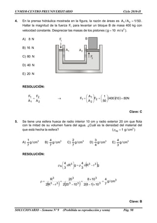 UNMSM-CENTRO PREUNIVERSITARIO Ciclo 2010-II
SOLUCIONARIO – Semana Nº 9 (Prohibida su reproducción y venta) Pág. 98
F1
B
A A
F2
1 2
4. En la prensa hidráulica mostrada en la figura, la razón de áreas es 50/1A/A 21  .
Hallar la magnitud de la fuerza 1F para levantar un bloque B de masa 400 kg con
velocidad constante. Despreciar las masas de los pistones ( 2
s/m10g  ).
A) N8
B) N16
C) N80
D) N40
E) N20
RESOLUCIÓN:
2
2
1
1
A
F
A
F
     N8010400
50
1
F
A
A
F 2
2
1
1 












Clave: C
5. Se tiene una esfera hueca de radio interior 10 cm y radio exterior 20 cm que flota
con la mitad de su volumen fuera del agua. ¿Cuál es la densidad del material del
que está hecha la esfera? ( 3
ag cm/g1 )
A) 3
cm/g
7
1
B) 3
cm/g
7
4
C) 3
cm/g
7
2
D) 3
cm/g
4
3
E) 3
cm/g
3
4
RESOLUCIÓN:
 grR
3
4
gR
3
4 333
A 






     
3
3
3
33
3
33
3
cm/g
7
4
10182
108
10202
20
rR2
R








Clave: B
 
