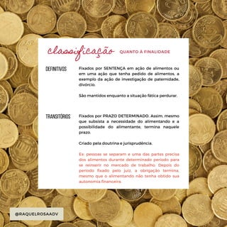 transitórios
@RAQUELROSAADV
QUANTO À FINALIDADE
Fixados por PRAZO DETERMINADO. Assim, mesmo
que subsista a necessidade do alimentando e a
possibilidade do alimentante, termina naquele
prazo.
Criado pela doutrina e jurisprudência.
Ex: pessoas se separam e uma das partes precisa
dos alimentos durante determinado período para
se reinserir no mercado de trabalho. Depois do
período fixado pelo juiz, a obrigação termina,
mesmo que o alimentando não tenha obtido sua
autonomia financeira.
definitivos Fixados por SENTENÇA em ação de alimentos ou
em uma ação que tenha pedido de alimentos, a
exemplo da ação de investigação de paternidade,
divórcio.
São mantidos enquanto a situação fática perdurar.
classificação
 