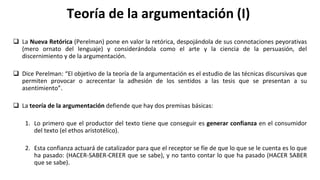 Teoría de la argumentación (I)
 La Nueva Retórica (Perelman) pone en valor la retórica, despojándola de sus connotaciones peyorativas
(mero ornato del lenguaje) y considerándola como el arte y la ciencia de la persuasión, del
discernimiento y de la argumentación.
 Dice Perelman: “El objetivo de la teoría de la argumentación es el estudio de las técnicas discursivas que
permiten provocar o acrecentar la adhesión de los sentidos a las tesis que se presentan a su
asentimiento”.
 La teoría de la argumentación defiende que hay dos premisas básicas:
1. Lo primero que el productor del texto tiene que conseguir es generar confianza en el consumidor
del texto (el ethos aristotélico).
2. Esta confianza actuará de catalizador para que el receptor se fíe de que lo que se le cuenta es lo que
ha pasado: (HACER-SABER-CREER que se sabe), y no tanto contar lo que ha pasado (HACER SABER
que se sabe).
 