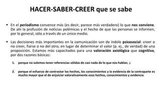 HACER-SABER-CREER que se sabe
 En el periodismo convence más (es decir, parece más verdadero) lo que nos conviene.
De ahí la profusión de noticias polémicas y el hecho de que las personas se informen,
por lo general, sólo a través de un único medio.
 Las decisiones más importantes en la comunicación son de índole psicosocial: creer o
no creer, fiarse o no del otro; en lugar de determinar el valor (p. ej., de verdad) de una
proposición. Estamos más capacitados para una valoración axiológica que cognitiva,
por dos razones básicas:
1. porque no solemos tener referencias sólidas de casi nada de lo que nos hablan, y
2. porque el esfuerzo de contrastar los hechos, los conocimientos y la evidencia de la contraparte es
mucho mayor que el de enjuiciar valorativamente esos hechos, conocimientos y evidencia.
 