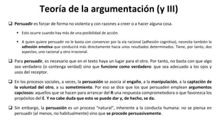 Teoría de la argumentación (y III)
 Persuadir es forzar de forma no violenta y con razones a creer o a hacer alguna cosa.
 Esto ocurre cuando hay más de una posibilidad de acción.
 A quien quiere persuadir no le basta con convencer por la vía racional (adhesión cognitiva), necesita también la
adhesión emotiva que conducirá más directamente hacia unos resultados determinados. Tiene, por tanto, dos
aspectos, uno racional y otro irracional.
 Para persuadir, es necesario que en el texto haya un lugar para el otro. Por tanto, no basta con que algo
sea verdadero (o contenga verdad) sino que funcione como verdadero: que sea adecuado a los ojos y
usos del receptor.
 En los procesos sociales, a veces, la persuasión se asocia al engaño, a la manipulación, a la captación de
la voluntad del otro, a su sometimiento. Por eso se dice que los que persuaden emplean argumentos
capciosos: aquellos que se hacen para arrancar del R una respuesta comprometedora o que favorezca los
propósitos del E. Y no cabe duda que esto se puede dar y, de hecho, se da.
 Sin embargo, la persuasión es un proceso “natural”, inherente a la conducta humana: no se piensa en
persuadir (al menos, no habitualmente) sino que se procede persuasivamente.
 