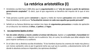 La retórica aristotélica (I)
 Aristóteles escribió hace 2.300 años que la argumentación es el “arte de razonar a partir de opiniones
generalmente aceptadas”. Es decir, que el que argumenta se beneficia del impulso de lo que el otro
desea.
 Toda persona cuando quiere convencer a alguien y habla de manera persuasiva está siendo retórica.
Para Aristóteles, la retórica es “la facultad de conocer en cada caso aquello que puede persuadir”.
 Señaló en su famosa Retórica que existen tres tipos de argumentos persuasivos o modos de apelación
en un discurso: los relativos al ethos, al pathos y al logos.
1. Los argumentos ligados al ethos:
 Son de orden afectivo y moral y atañen al emisor del discurso. Apelan a la autoridad y honestidad del
orador, a su credibilidad y relación con la audiencia. Son, en suma, las actitudes que debe adoptar éste
para inspirar confianza a su auditorio.
 En el Libro I de su Retórica escribe Aristóteles: “A los hombres buenos les creemos de modo más pleno y
con menos vacilación; esto es por lo general cierto sea cual sea la cuestión, y absolutamente cierto allí
donde la absoluta certeza es imposible y las opiniones divididas”.
 