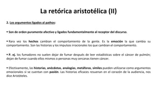 La retórica aristotélica (II)
2. Los argumentos ligados al pathos:
 Son de orden puramente afectivo y ligados fundamentalmente al receptor del discurso.
 Rara vez los hechos cambian el comportamiento de la gente. Es la emoción la que cambia su
comportamiento. Son las historias y los impulsos irracionales los que cambian el comportamiento.
 P. ej. los fumadores no suelen dejar de fumar después de leer estadísticas sobre el cáncer de pulmón;
dejan de fumar cuando ellos mismos o personas muy cercanas tienen cáncer.
 Efectivamente, las historias, anécdotas, analogías, metáforas, símiles pueden utilizarse como argumentos
emocionales si se cuentan con pasión. Las historias eficaces resuenan en el corazón de la audiencia, nos
dice Aristóteles.
 