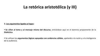 La retórica aristotélica (y III)
3. Los argumentos ligados al logos:
 Se ciñen al tema y al mensaje mismo del discurso, entrándose aquí en el dominio propiamente de la
Dialéctica.
 Se utilizan los argumentos lógicos apoyados con evidencias sólidas, apelando a la razón y a la inteligencia
de la audiencia.
 