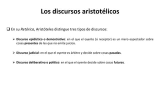 Los discursos aristotélicos
 En su Retórica, Aristóteles distingue tres tipos de discursos:
 Discurso epidíctico o demostrativo: en el que el oyente (o receptor) es un mero espectador sobre
cosas presentes de las que no emite juicios.
 Discurso judicial: en el que el oyente es árbitro y decide sobre cosas pasadas.
 Discurso deliberativo o político: en el que el oyente decide sobre cosas futuras.
 