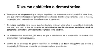 Discurso epidíctico o demostrativo
 Se ocupa de hechos presentes y se dirige a un público que no tiene capacidad para influir sobre éstos,
sino que sólo tiene la capacidad para asentir (alabándolos) o disentir (vituperándolos) sobre la manera,
convicción, arte y elegancia que tiene el orador de presentarlos.
 En el plano epidíctico, no se espera que el destinatario emita un juicio sobre el contenido de lo contado
sino que, más bien, lo que se pretende es persuadirlo de que lo contado es verdadero y está en
consonancia con valores universalmente aceptados como positivos.
 La pretensión del enunciador, por tanto, es que el destinatario de la información se adhiera a los
argumentos y valores propuestos.
 Dentro de los discursos de género epidíctico, las noticias y los textos divulgativos (de ciencia y
tecnología, de historia, de economía, etc.) ocupan un lugar preeminente.
 