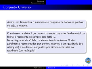 Conjuntos
Tipos de conjuntos
Conjunto Universo
Assim, em Geometria o universo é o conjunto de todos os pontos,
ou seja, o espaço.
O universo também é por vezes chamado conjunto fundamental da
teoria e representa-se sempre pela letra U.
Num diagrama de VENN, os elementos do universo U são
geralmente representados por pontos internos a um quadrado (ou
retângulo) e os demais conjuntos por cı́rculos contidos no
quadrado (ou retãngulo).
Prof. Liliana J. Semana 9
 
