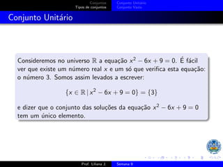 Conjuntos
Tipos de conjuntos
Conjunto Unitário
Conjunto Vazio
Conjunto Unitário
Consideremos no universo R a equação x2 − 6x + 9 = 0. É fácil
ver que existe um número real x e um só que verifica esta equação:
o número 3. Somos assim levados a escrever:
{x ∈ R | x2
− 6x + 9 = 0} = {3}
e dizer que o conjunto das soluções da equação x2 − 6x + 9 = 0
tem um único elemento.
Prof. Liliana J. Semana 9
 