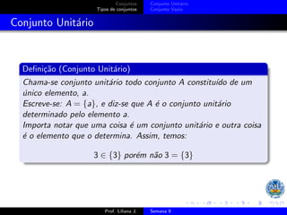 Conjuntos
Tipos de conjuntos
Conjunto Unitário
Conjunto Vazio
Conjunto Unitário
Definição (Conjunto Unitário)
Chama-se conjunto unitário todo conjunto A constituı́do de um
único elemento, a.
Escreve-se: A = {a}, e diz-se que A é o conjunto unitário
determinado pelo elemento a.
Importa notar que uma coisa é um conjunto unitário e outra coisa
é o elemento que o determina. Assim, temos:
3 ∈ {3} porém não 3 = {3}
Prof. Liliana J. Semana 9
 