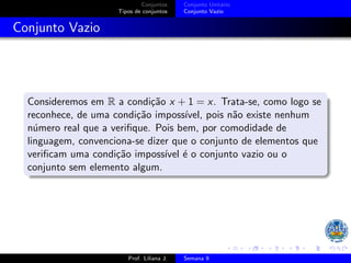 Conjuntos
Tipos de conjuntos
Conjunto Unitário
Conjunto Vazio
Conjunto Vazio
Consideremos em R a condição x + 1 = x. Trata-se, como logo se
reconhece, de uma condição impossı́vel, pois não existe nenhum
número real que a verifique. Pois bem, por comodidade de
linguagem, convenciona-se dizer que o conjunto de elementos que
verificam uma condição impossı́vel é o conjunto vazio ou o
conjunto sem elemento algum.
Prof. Liliana J. Semana 9
 