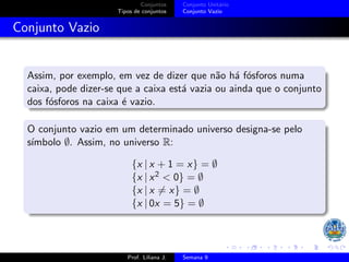 Conjuntos
Tipos de conjuntos
Conjunto Unitário
Conjunto Vazio
Conjunto Vazio
Assim, por exemplo, em vez de dizer que não há fósforos numa
caixa, pode dizer-se que a caixa está vazia ou ainda que o conjunto
dos fósforos na caixa é vazio.
O conjunto vazio em um determinado universo designa-se pelo
sı́mbolo ∅. Assim, no universo R:
{x | x + 1 = x} = ∅
{x | x2 < 0} = ∅
{x | x ̸= x} = ∅
{x | 0x = 5} = ∅
Prof. Liliana J. Semana 9
 