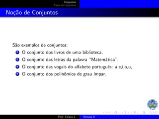 Conjuntos
Tipos de conjuntos
Noção de Conjuntos
São exemplos de conjuntos:
1 O conjunto dos livros de uma biblioteca,
2 O conjunto das letras da palavra “Matemática”,
3 O conjunto das vogais do alfabeto português: a,e,i,o,u,
4 O conjunto dos polinômios de grau ı́mpar.
Prof. Liliana J. Semana 9
 