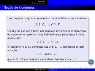 Conjuntos
Tipos de conjuntos
Noção de Conjuntos
Um conjunto designa-se geralmente por uma letra latina maiúscula:
A, B, C, . . . , X, Y , Z
Os objetos que constituem um conjunto denominam-se elementos
do conjunto, e representam-se habitualmente pelas letras latinas
minúsculas:
a, d, c, . . . , x, y, z
O conjunto A cujos elementos são a, b, c, . . . , representa-se pela
notação:
A = {a, b, c, . . .}
que se lê: “A é o conjunto cujos elementos são a, b, c, . . .”.
Prof. Liliana J. Semana 9
 