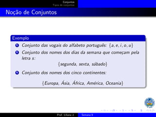 Conjuntos
Tipos de conjuntos
Noção de Conjuntos
Exemplo
1 Conjunto das vogais do alfabeto português: {a, e, i, o, u}
2 Conjunto dos nomes dos dias da semana que começam pela
letra s:
{segunda, sexta, sábado}
3 Conjunto dos nomes dos cinco continentes:
{Europa, Ásia, África, América, Oceania}
Prof. Liliana J. Semana 9
 