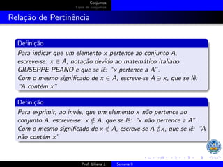 Conjuntos
Tipos de conjuntos
Relação de Pertinência
Definição
Para indicar que um elemento x pertence ao conjunto A,
escreve-se: x ∈ A, notação devido ao matemático italiano
GIUSEPPE PEANO e que se lê: “x pertence a A”.
Com o mesmo significado de x ∈ A, escreve-se A ∋ x, que se lê:
“A contém x”
Definição
Para exprimir, ao invés, que um elemento x não pertence ao
conjunto A, escreve-se: x /
∈ A, que se lê: “x não pertence a A”.
Com o mesmo significado de x /
∈ A, escreve-se A ∋
/ x, que se lê: “A
não contém x”
Prof. Liliana J. Semana 9
 