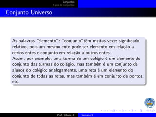 Conjuntos
Tipos de conjuntos
Conjunto Universo
As palavras “elemento”e “conjunto”têm muitas vezes significado
relativo, pois um mesmo ente pode ser elemento em relação a
certos entes e conjunto em relação a outros entes.
Assim, por exemplo, uma turma de um colégio é um elemento do
conjunto das turmas do colégio, mas também é um conjunto de
alunos do colégio; analogamente, uma reta é um elemento do
conjunto de todas as retas, mas também é um conjunto de pontos,
etc.
Prof. Liliana J. Semana 9
 