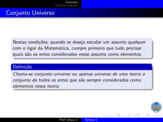 Conjuntos
Tipos de conjuntos
Conjunto Universo
Nestas condições, quando se deseja estudar um assunto qualquer
com o rigor da Matemática, cumpre primeiro que tudo precisar
quais são os entes considerados nesse assunto como elementos.
Definição
Chama-se conjunto universo ou apenas universo de uma teoria o
conjunto de todos os entes que são sempre considerados como
elementos nessa teoria.
Prof. Liliana J. Semana 9
 
