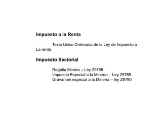 Impuesto a la Renta
Texto Unico Ordenado de la Ley de Impuesto a
La renta
Impuesto Sectorial
Regalía Minera – Ley 29788
Impuesto Especial a la Minería – Ley 29789
Gravamen especial a la Minería – ley 29790
 