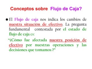 Conceptos sobre Flujo de Caja?
• El Flujo de caja nos indica los cambios de
nuestra situación de efectivo. La pregunta
fundamental contestada por el estado de
flujo de caja es:
“¿Cómo fue afectada nuestra posición de
efectivo por nuestras operaciones y las
decisiones que tomamos ?”
 