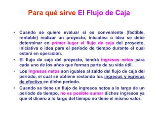Para qué sirve El Flujo de Caja
• Cuando se quiere evaluar si es conveniente (factible,
rentable) realizar un proyecto, iniciativa o idea se debe
determinar en primer lugar el flujo de caja del proyecto,
iniciativa o idea para el período de tiempo durante el cual
estará en operación.
• El flujo de caja del proyecto, tendrá ingresos netos para
cada uno de los años que forman parte de su vida útil.
• Los ingresos netos son iguales al saldo del flujo de caja del
período, el cual se obtiene restando los ingresos y egresos
de efectivo en dicho período.
• Cuando se tiene un flujo de ingresos netos a lo largo de un
período de tiempo, no es posible sumar dichos ingresos ya
que el dinero a lo largo del tiempo no tiene el mismo valor.
 