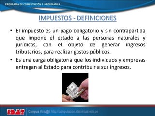 IMPUESTOS - DEFINICIONES
• El impuesto es un pago obligatorio y sin contrapartida
que impone el estado a las personas naturales y
jurídicas, con el objeto de generar ingresos
tributarios, para realizar gastos públicos.
• Es una carga obligatoria que los individuos y empresas
entregan al Estado para contribuir a sus ingresos.
 