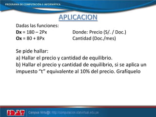 APLICACIÓN
Dadas las funciones:
Dx = 180 – 2Px Donde: Precio (S/. / Doc.)
Ox = 80 + 8Px Cantidad (Doc./mes)
Se pide hallar:
a) Hallar el precio y cantidad de equilibrio.
b) Hallar el precio y cantidad de equilibrio, si se aplica un
impuesto “t” equivalente al 10% del precio. Grafíquelo
 