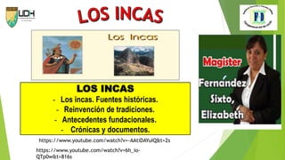 LOS INCAS
- Los incas. Fuentes históricas.
- Reinvención de tradiciones.
- Antecedentes fundacionales.
- Crónicas y documentos.
https://www.youtube.com/watch?v=-AAtiDAYuIQ&t=2s
https://www.youtube.com/watch?v=6h_io-
QTp0w&t=816s
 