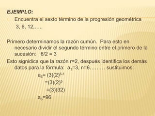 EJEMPLO:
1. Encuentra el sexto término de la progresión geométrica
3, 6, 12,…..
Primero determinamos la razón cumún. Para esto en
necesario dividir el segundo término entre el primero de la
sucesión: 6/2 = 3
Esto signidica que la razón r=2, después identifica los demás
datos para la fórmula: a1=3, n=6……… sustituimos:
a6= (3)(2)6-1
=(3)(2)5
=(3)(32)
a6=96
 