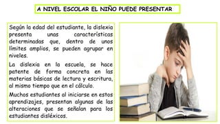 Según la edad del estudiante, la dislexia
presenta unas características
determinadas que, dentro de unos
límites amplios, se pueden agrupar en
niveles.
La dislexia en la escuela, se hace
patente de forma concreta en las
materias básicas de lectura y escritura,
al mismo tiempo que en el cálculo.
Muchos estudiantes al iniciarse en estos
aprendizajes, presentan algunas de las
alteraciones que se señalan para los
estudiantes disléxicos.
A NIVEL ESCOLAR EL NIÑO PUEDE PRESENTAR
 
