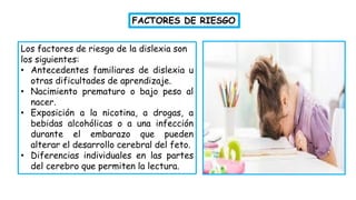 Los factores de riesgo de la dislexia son
los siguientes:
• Antecedentes familiares de dislexia u
otras dificultades de aprendizaje.
• Nacimiento prematuro o bajo peso al
nacer.
• Exposición a la nicotina, a drogas, a
bebidas alcohólicas o a una infección
durante el embarazo que pueden
alterar el desarrollo cerebral del feto.
• Diferencias individuales en las partes
del cerebro que permiten la lectura.
FACTORES DE RIESGO
 